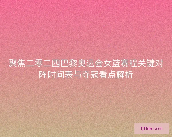聚焦二零二四巴黎奥运会女篮赛程关键对阵时间表与夺冠看点解析