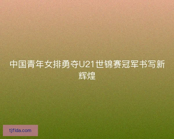 中国青年女排勇夺U21世锦赛冠军书写新辉煌
