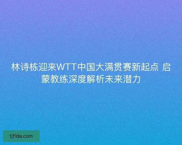 林诗栋迎来WTT中国大满贯赛新起点 启蒙教练深度解析未来潜力 林诗栋迎来WTT中国大满贯赛新起点 启蒙教练深度解析未来潜力
