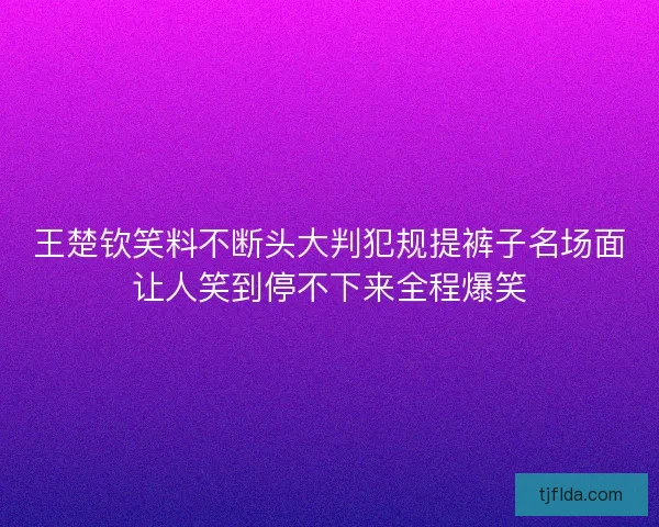 王楚钦笑料不断头大判犯规提裤子名场面让人笑到停不下来全程爆笑 王楚钦笑料不断头大判犯规提裤子名场面让人笑到停不下来全程爆笑