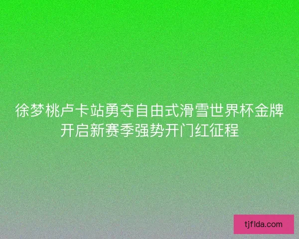 徐梦桃卢卡站勇夺自由式滑雪世界杯金牌开启新赛季强势开门红征程