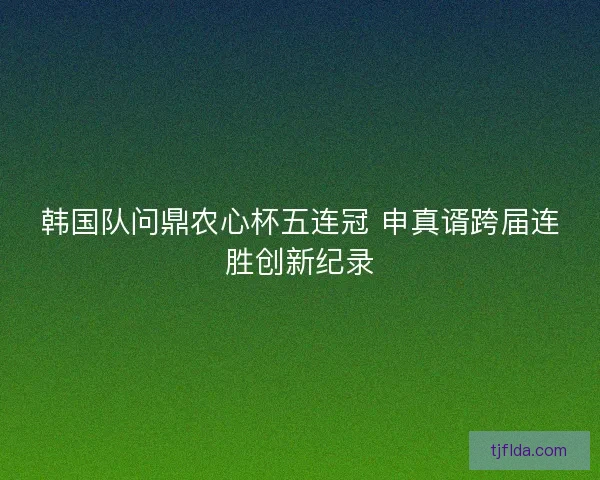 韩国队问鼎农心杯五连冠 申真谞跨届连胜创新纪录