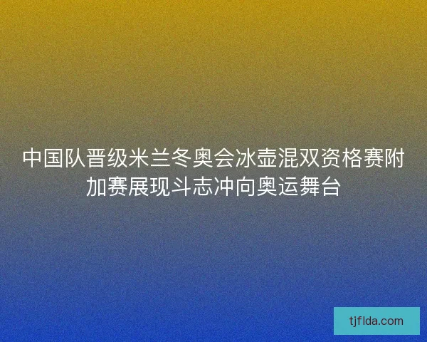 中国队晋级米兰冬奥会冰壶混双资格赛附加赛展现斗志冲向奥运舞台