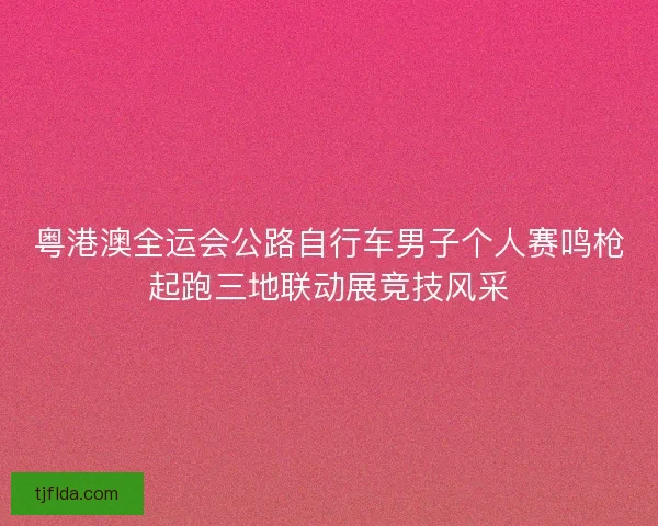 粤港澳全运会公路自行车男子个人赛鸣枪起跑三地联动展竞技风采 粤港澳全运会公路自行车男子个人赛鸣枪起跑三地联动展竞技风采